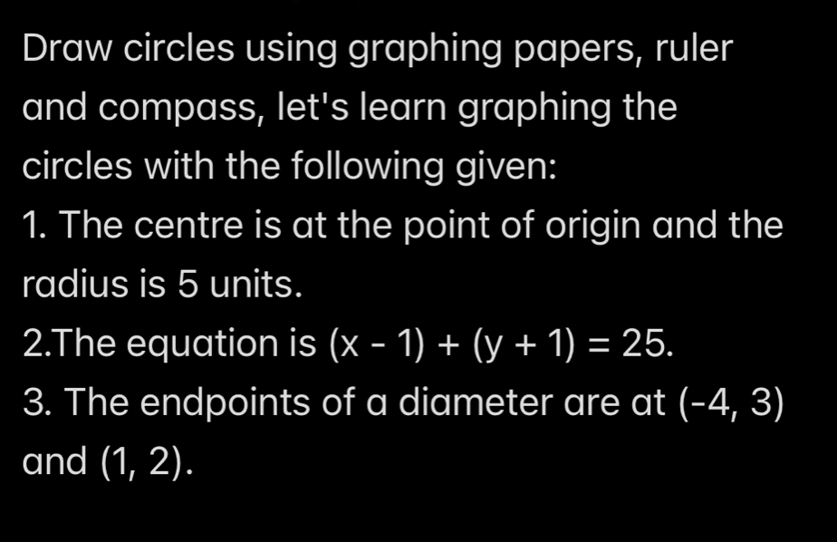 Draw circles using graphing papers, ruler 
and compass, let's learn graphing the 
circles with the following given: 
1. The centre is at the point of origin and the 
radius is 5 units. 
2.The equation is (x-1)+(y+1)=25. 
3. The endpoints of a diameter are at (-4,3)
and (1,2).