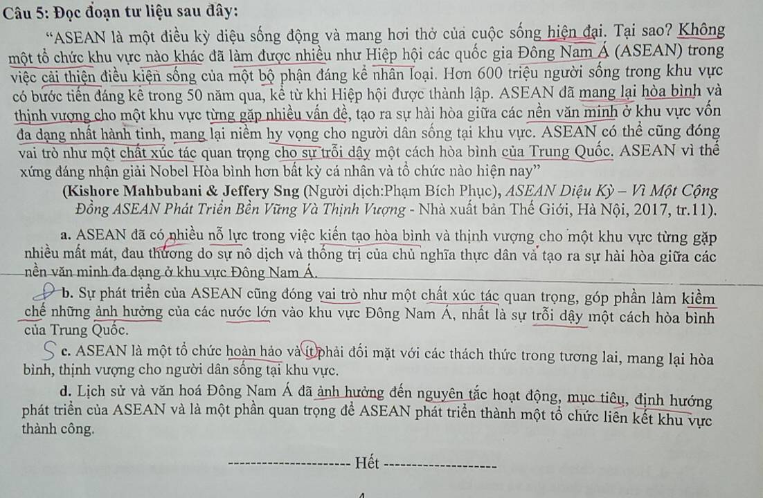 Đọc đoạn tư liệu sau đây:
“ASEAN là một điều kỳ diệu sống động và mang hơi thờ của cuộc sống hiện đại. Tại sao? Không
một tổ chức khu vực nào khác đã làm được nhiều như Hiệp hội các quốc gia Đông Nam Á (ASEAN) trong
việc cải thiện điều kiện sống của một bộ phận đáng kể nhân loại. Hơn 600 triệu người sống trong khu vực
có bước tiến đáng kể trong 50 năm qua, kể từ khi Hiệp hội được thành lập. ASEAN đã mang lại hòa bình và
thịnh vượng cho một khu vực từng gặp nhiều vấn đề, tạo ra sự hài hòa giữa các nền văn minh ở khu vực vốn
đa dạng nhất hành tinh, mang lại niềm hy vọng cho người dân sống tại khu vực. ASEAN có thể cũng đóng
vai trò như một chất xúc tác quan trọng cho sự trỗi dậy một cách hòa bình của Trung Quốc. ASEAN vì thể
xứng đáng nhận giải Nobel Hòa bình hơn bất kỳ cá nhân và tổ chức nào hiện nay'
(Kishore Mahbubani & Jeffery Sng (Người dịch:Phạm Bích Phục), ASEAN Diệu Kỳ - Vì Một Cộng
Đồng ASEAN Phát Triển Bền Vững Và Thịnh Vượng - Nhà xuất bản Thế Giới, Hà Nội, 2017, tr.11).
a. ASEAN đã có nhiều nỗ lực trong việc kiến tạo hòa bình và thịnh vượng cho một khu vực từng gặp
nhiều mất mát, đau thương do sự nô dịch và thống trị của chủ nghĩa thực dân và tạo ra sự hài hòa giữa các
nền văn minh đa dạng ở khu vực Đông Nam Á.
b. Sự phát triển của ASEAN cũng đóng vai trò như một chất xúc tác quan trọng, góp phần làm kiềm
chế những ảnh hưởng của các nước lớn vào khu vực Đông Nam Á, nhất là sự trỗi dậy một cách hòa bình
của Trung Quốc.
c. ASEAN là một tổ chức hoàn hảo và ít phải đối mặt với các thách thức trong tương lai, mang lại hòa
bình, thịnh vượng cho người dân sông tại khu vực.
d. Lịch sử và văn hoá Đông Nam Á đã ảnh hưởng đến nguyên tắc hoạt động, mục tiêu, định hướng
phát triển của ASEAN và là một phần quan trọng để ASEAN phát triển thành một tổ chức liên kết khu vực
thành công.
_Hết_