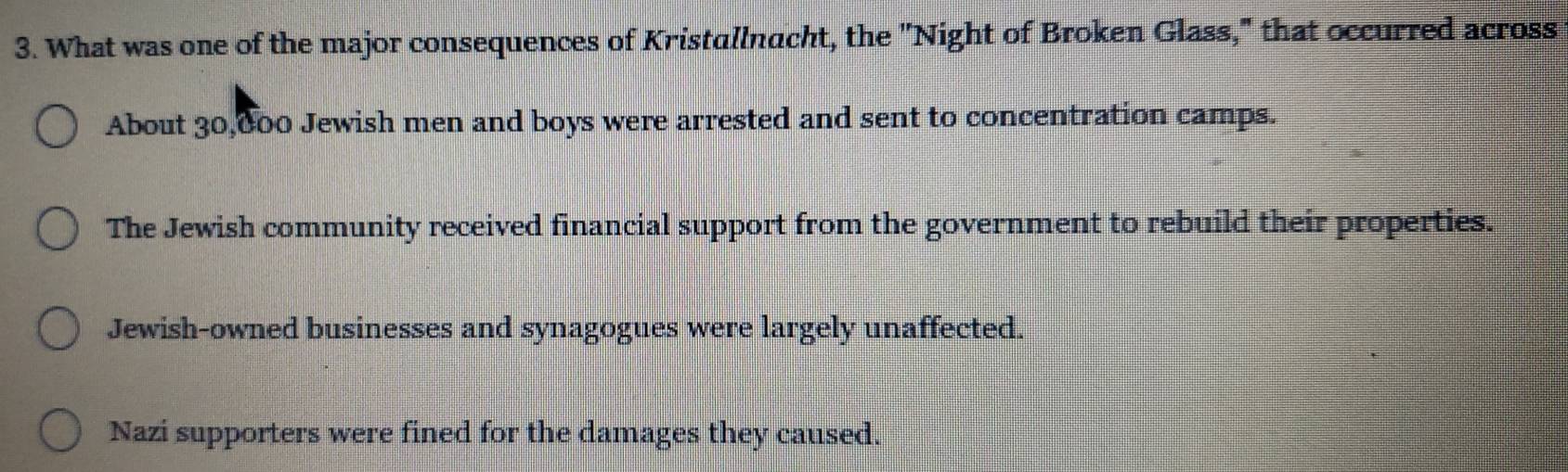 What was one of the major consequences of Kristallnacht, the ''Night of Broken Glass," that occurred across
About 30,000 Jewish men and boys were arrested and sent to concentration camps.
The Jewish community received financial support from the government to rebuild their properties.
Jewish-owned businesses and synagogues were largely unaffected.
Nazi supporters were fined for the damages they caused.