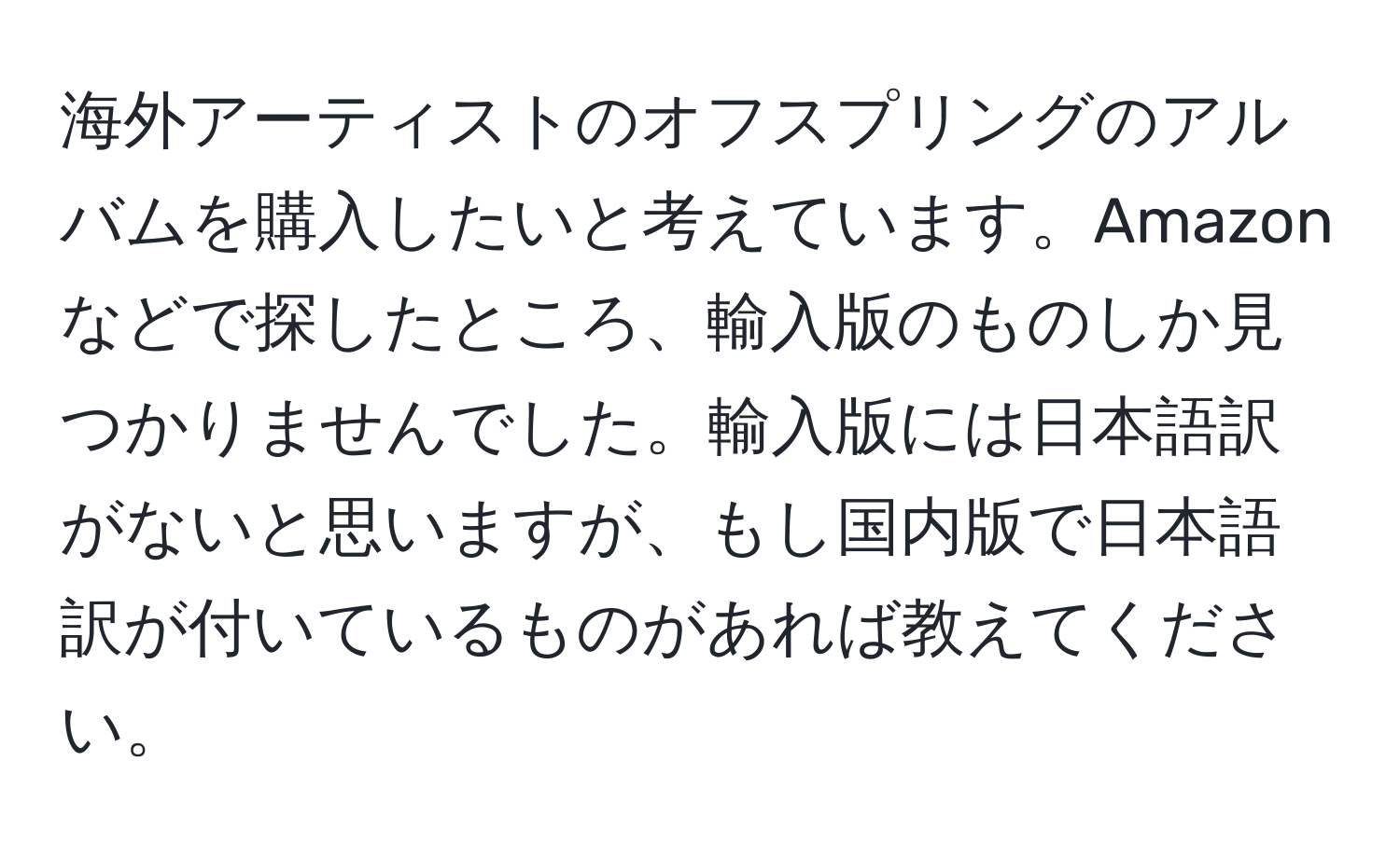 海外アーティストのオフスプリングのアルバムを購入したいと考えています。Amazonなどで探したところ、輸入版のものしか見つかりませんでした。輸入版には日本語訳がないと思いますが、もし国内版で日本語訳が付いているものがあれば教えてください。