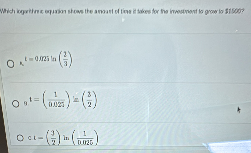 Which logarithmic equation shows the amount of time it takes for the investment to grow to $1500?
_A.t=0.025ln ( 2/3 )
B t=( 1/0.025 )ln ( 3/2 )
C. t=( 3/2 )ln ( 1/0.025 )