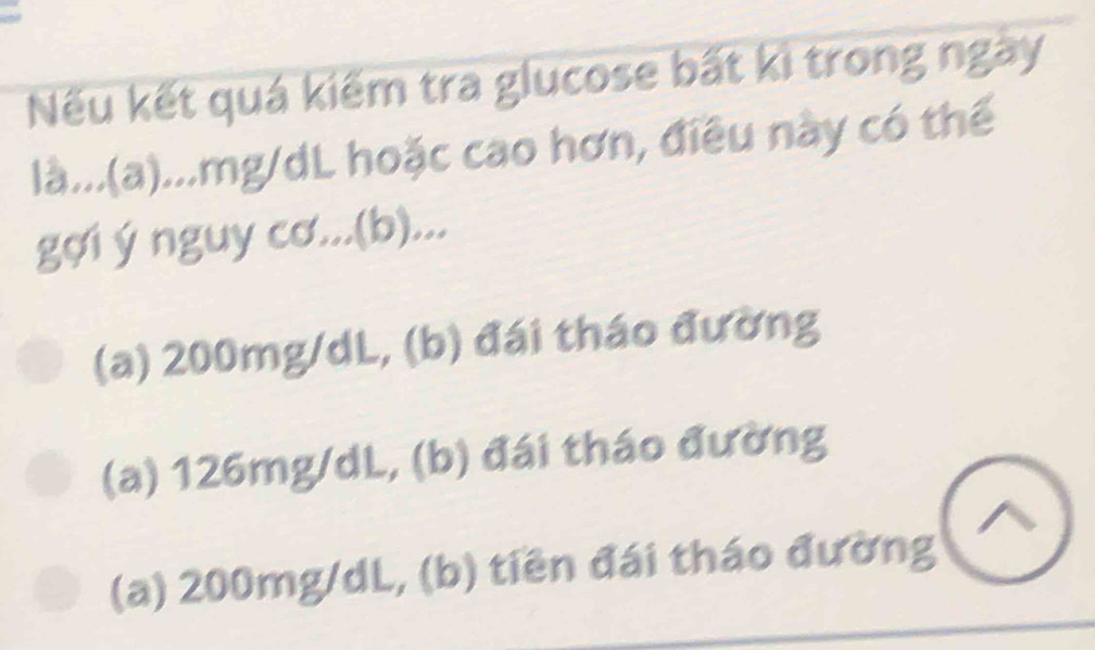 Nếu kết quá kiếm tra glucose bất kì trong ngày
là...(a)... mg/dL hoặc cao hơn, điều này có thể
gợi ý nguy cơ...(b)...
(a) 200mg/dL, (b) đái tháo đường
(a) 126mg/dL, (b) đái tháo đường
(a) 200mg/dL, (b) tiền đái tháo đường