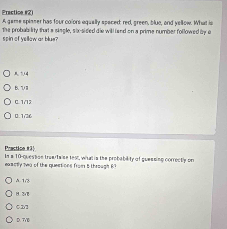 Practice #2)
A game spinner has four colors equally spaced: red, green, blue, and yellow. What is
the probability that a single, six-sided die will land on a prime number followed by a
spin of yellow or blue?
A. 1/4
B. 1/9
C. 1/12
D. 1/36
Practice #3)
In a 10 -question true/false test, what is the probability of guessing correctly on
exactly two of the questions from 6 through 8?
A. 1/3
B. 3/8
C. 2/3
D. 7/8