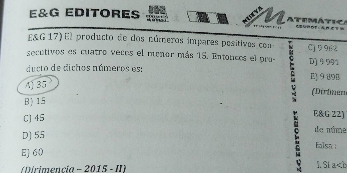 UEVA
an Atemática
E&G EDITORES wa te fronoce . GRUPO3 : A,D,C Y D
E&G 17) El producto de dos números impares positivos con-
C) 9 962
secutivos es cuatro veces el menor más 15. Entonces el pro-
D) 9 991
ducto de dichos números es:
E) 9 898
A) 35
(Dirimen
B) 15
C) 45
a
E&G 22)
D) 55
de núme
falsa :
E) 60
(Dirimencia - 2015 - II)
I. Si a