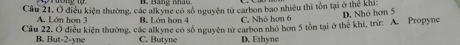 Bang nhau.
Câu 21. Ở điều kiện thường, các alkyne có số nguyên tử carbon bao nhiêu thì tồn tại ở thê khí:
D. Nhỏ hơn 5
A. Lớn hơn 3 B. Lớn hơn 4 C. Nhỏ hơn 6
Câu 22. Ở điều kiện thường, các alkyne có số nguyên tử carbon nhỏ hơn 5 tồn tại ở thể khí, trừ: A. Propyne
B. But -2 -yne C. Butyne D. Ethyne