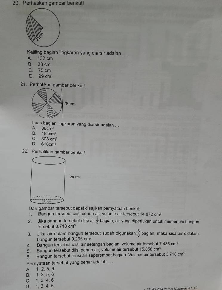 Perhatikan gambar berikut!
Keliling bagian lingkaran yang diarsir adalah ....
A. 132 cm
B. 33 cm
C. 75 cm
D. 99 cm
21. Perhatikan gambar berikut!
28 cm
Luas bagian lingkaran yang diarsir adalah ....
A. 88cm^2
B. 154cm^2
C. 308cm^2
D. 616cm^2
22. Perhatikan gambar berikut!
Dari gambar tersebut dapat disajikan pernyataan berikut:
1. Bangun tersebut diisi penuh air, volume air tersebut 14.872cm^3
2. Jika bangun tersebut diisi air  1/4  bagian, air yang diperlukan untuk memenuhi bangun
tersebut 3.718cm^3
3. Jika air dalam bangun tersebut sudah digunakan  3/8  bagian, maka sisa air didalam
bangun tersebut 9.295cm^3
4. Bangun tersebut diisi air setengah bagian, volume air tersebut 7.436cm^3
5. Bangun tersebut diisi penuh air, volume air tersebut 15.858cm^3
6. Bangun tersebut terisi air seperempat bagian. Volume air tersebut 3.718cm^3
Pernyataan tersebut yang benar adalah ....
A. 1, 2, 5, 6
B. 1, 3, 5, 6
C. 1, 3, 4, 6
D. 1, 3, 4, 5
T ASPD/L iterasi Numerasi/H 12