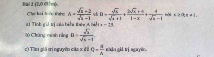 (2,0 điểm). 
Cho hai biểu thức: A= (sqrt(x)+2)/sqrt(x)-1  và B= sqrt(x)/sqrt(x)+1 + (2sqrt(x)+4)/1-x + 4/sqrt(x)-1  với x≥ 0; x!= 1. 
a) Tỉnh giá trị của biểu thức A biết x-25. 
b) Chứng minh rằng B= sqrt(x)/sqrt(x)-1 . 
c) Tìm giả trị nguyên của x đề Q= B/A  nhận giá trị nguyên.