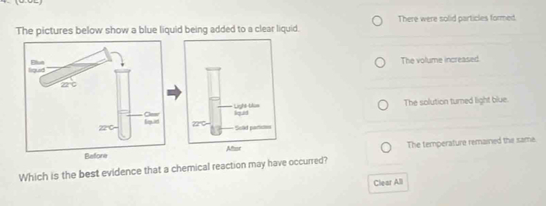 There were solid particles formed.
The pictures below show a blue liquid being added to a clear liquid.
The volume increased
The solution turned light blue.
The temperature remained the same.
Which is the best evidence that a chemical reaction may have occurred?
Clear All