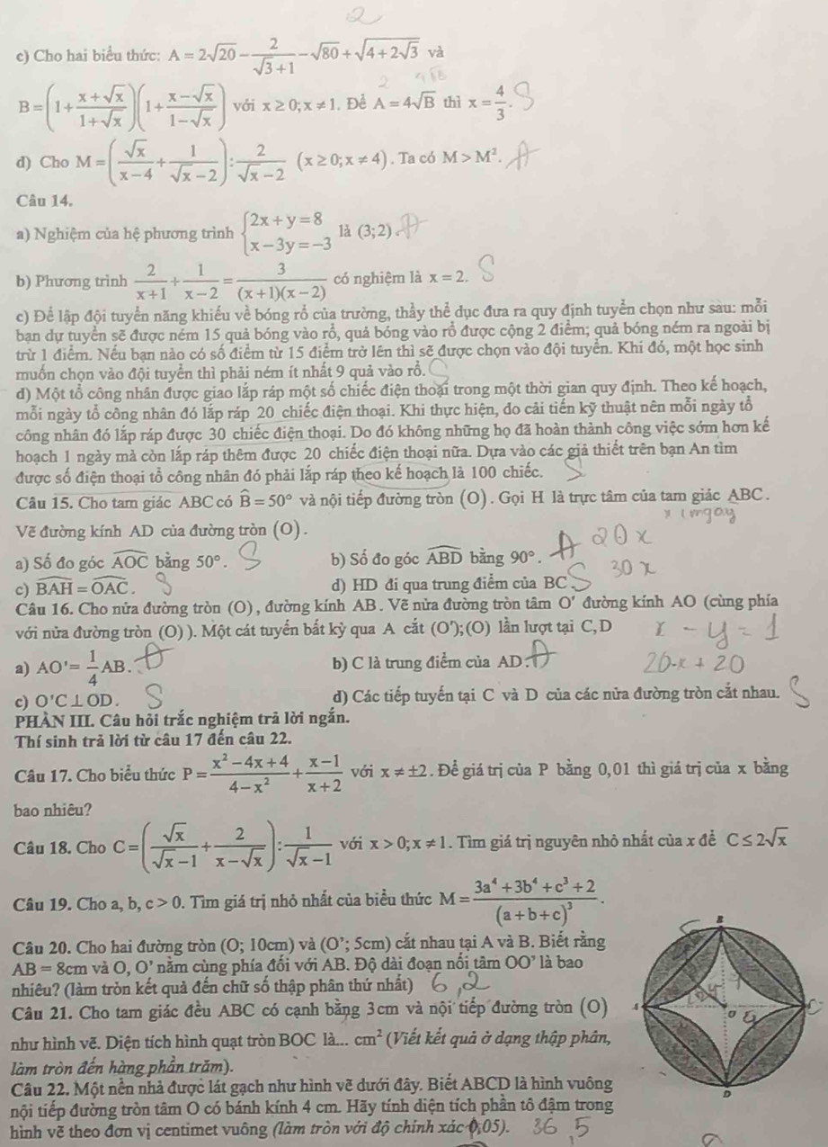 Cho hai biểu thức: A=2sqrt(20)- 2/sqrt(3)+1 -sqrt(80)+sqrt(4+2sqrt 3) và
B=(1+ (x+sqrt(x))/1+sqrt(x) )(1+ (x-sqrt(x))/1-sqrt(x) ) với x≥ 0;x!= 1 Để A=4sqrt(B) thì x= 4/3 
d) Cho M=( sqrt(x)/x-4 + 1/sqrt(x)-2 ): 2/sqrt(x)-2 (x≥ 0;x!= 4). Ta có M>M^2.
Câu 14.
a) Nghiệm của hệ phương trình beginarrayl 2x+y=8 x-3y=-3endarray. là (3;2)
b) Phương trình  2/x+1 + 1/x-2 = 3/(x+1)(x-2)  có nghiệm là x=2.
c) Để lập đội tuyển năng khiếu về bóng rổ của trường, thầy thể dục đưa ra quy định tuyển chọn như sau: mỗi
bạn dự tuyển sẽ được ném 15 quả bóng vào rổ, quả bóng vào rồ được cộng 2 điểm; quả bóng ném ra ngoài bị
trừ 1 điểm. Nếu bạn nào có số điểm từ 15 điểm trở lên thì sẽ được chọn vào đội tuyển. Khi đó, một học sinh
muốn chọn vào đội tuyển thì phải ném ít nhất 9 quả vào rồ.
d) Một tổ công nhân được giao lắp ráp một số chiếc điện thoại trong một thời gian quy định. Theo kế hoạch,
mỗi ngày tổ công nhân đó lắp ráp 20 chiếc điện thoại. Khi thực hiện, do cải tiến kỹ thuật nên mỗi ngày tổ
công nhân đó lắp ráp được 30 chiếc điện thoại. Do đó không những họ đã hoàn thành công việc sớm hơn kế
hoạch 1 ngày mà còn lắp ráp thêm được 20 chiếc điện thoại nữa. Dựa vào các giả thiết trên bạn An tìm
được số điện thoại tổ công nhân đó phải lắp ráp theo kế hoạch là 100 chiếc.
Câu 15. Cho tam giác ABC có hat B=50° và nội tiếp đường tròn (O). Gọi H là trực tâm của tam giác ABC.
Vẽ đường kính AD của đường tròn (O).
a) Số đo góc widehat AOC bǎng 50° b) Số đo góc widehat ABD bằng 90°.
c) widehat BAH=widehat OAC d) HD đi qua trung điểm của BC
Câu 16. Cho nửa đường tròn (O), đường kính AB. Vẽ nửa đường tròn tâm O' đường kính AO (cùng phía
với nửa đường tròn (O) ). Một cát tuyển bắt kỳ qua A cắt (O');(O) lần lượt tại C, D
a) AO'= 1/4 AB. b) C là trung điểm của AD
c) O'C⊥ OD. d) Các tiếp tuyến tại C và D của các nửa đường tròn cắt nhau.
PHÀN III. Câu hỏi trắc nghiệm trả lời ngắn.
Thí sinh trả lời từ câu 17 đến câu 22.
Câu 17. Cho biểu thức P= (x^2-4x+4)/4-x^2 + (x-1)/x+2  với x!= ± 2. Để giá trị của P bằng 0,01 thì giá trị của x bằng
bao nhiêu?
Câu 18. Cho C=( sqrt(x)/sqrt(x)-1 + 2/x-sqrt(x) ): 1/sqrt(x)-1  với x>0;x!= 1. Tìm giá trị nguyên nhỏ nhất của x đề C≤ 2sqrt(x)
Câu 19. Cho a, b, c>0. Tìm giá trị nhỏ nhất của biểu thức M=frac 3a^4+3b^4+c^3+2(a+b+c)^3.
Câu 20. Cho hai đường tròn (O;10cm) và (O'; 5cm) cắt nhau tại A và B. Biết rằng
AB=8cm và O,O' nằm cùng phía đối với AB. Độ dài đoạn nổi tâm 00^, là bao
nhiêu? (làm tròn kết quả đến chữ số thập phân thứ nhất)
Câu 21. Cho tam giác đều ABC có cạnh bằng 3cm và nội tiếp đường tròn (O) 
như hình vẽ. Diện tích hình quạt tròn BOC là... cm^2 (Viết kết quả ở dạng thập phân,
làm tròn đến hàng phần trăm).
Câu 22. Một nền nhà được lát gạch như hình vẽ dưới đây. Biết ABCD là hình vuông
nội tiếp đường tròn tâm O có bánh kính 4 cm. Hãy tính diện tích phần tổ đậm trong
hình vẽ theo đơn vị centimet vuông (làm tròn với độ chính xác phi _105).