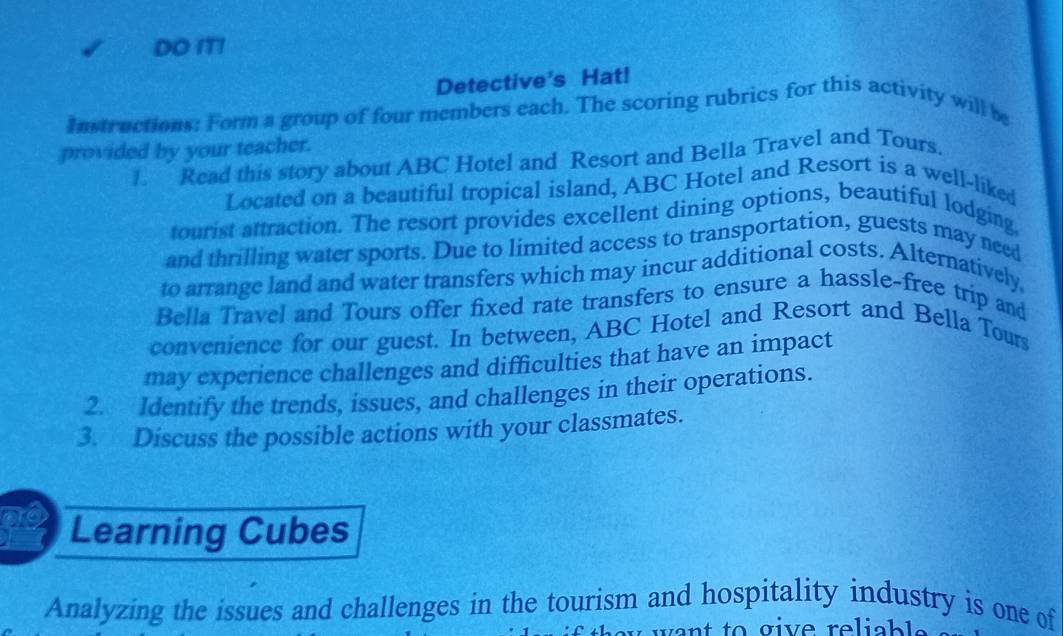 DO IT! 
Detective's Hat! 
Instructions: Form a group of four members each. The scoring rubrics for this activity will be 
provided by your teacher. 
. Read this story about ABC Hotel and Resort and Bella Travel and Tours. 
Located on a beautiful tropical island, ABC Hotel and Resort is a well-liked 
tourist attraction. The resort provides excellent dining options, beautiful lodging, 
and thrilling water sports. Due to limited access to transportation, guests may need 
to arrange land and water transfers which may incur additional costs. Alternatively. 
Bella Travel and Tours offer fixed rate transfers to ensure a hassle-free trip and 
convenience for our guest. In between, ABC Hotel and Resort and Bella Tours 
may experience challenges and difficulties that have an impact 
2. Identify the trends, issues, and challenges in their operations. 
3. Discuss the possible actions with your classmates. 
Learning Cubes 
Analyzing the issues and challenges in the tourism and hospitality industry is one of