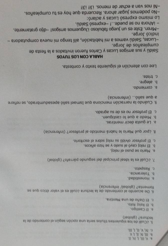 a、 V, II, I, IV, II.
D. III, IV, II, I, V.
c. I, V, II, I, III.
S. ¿Cuál de los siguientes títulos sería una opción según el contenido de la
lectura? (global)
a. El Castigo.
b. El Reloj Roto.
c. El Daño de una Mentira.
6. De acuerdo al contenido de la lectura ¿cuál es el valor ético que se
fomenta? (global/ inferencia)
a. Honestidad.
b. Tolerancia.
c. Respeto.
7. ¿Cuál es la ideal principal del segundo párrafo? (global)
a. Mario se puso el reloj.
b. El reloj cayó al suelo y se hizo añicos.
c. El profesor olvidó su reloj sobre el escritorio.
8. ¿por qué Mario le habrá mentido al profesor? (inferencia)
a. Le gusta decir mentiras.
b. Miedo a que lo castiguen.
c. El profesor no es de su agrado.
9. Cuándo la narración menciona que Ismael salió apesadumbrado, se refiere
a que salió... (inferencia)
a. corriendo.
b. alegre.
c. triste.
Lee con atención el siguiente texto y contesta.
HABLA CON LOS TUYOS
Saidú y sus amigos Lucas y Carlos fueron invitados a la fiesta de
cumpleaños de Jorge.
-Lucas, Saidú vamos a mi habitación, allí tengo mi nueva computadora -
indicó Jorge.
-Miren. Este es un juego fabuloso iJuguemos amigos! -dijo gratamente.
- iAhora no se puede...! -expresó Saidú.
Lo mismo expresó Lucas y aclaró:
-No podemos jugar ahora. Recuerda que hoy es tu cumpleaños.
-Ni nos van a echar de menos. iJi! iJi!