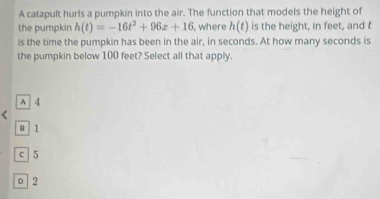 A catapult hurls a pumpkin into the air. The function that models the height of
the pumpkin h(t)=-16t^2+96x+16 , where h(t) is the height, in feet, and t
is the time the pumpkin has been in the air, in seconds. At how many seconds is
the pumpkin below 100 feet? Select all that apply.
A 4
8 l
c 5
D 2