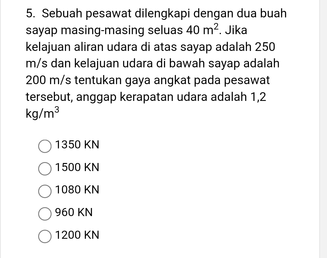 Sebuah pesawat dilengkapi dengan dua buah
sayap masing-masing seluas 40m^2. Jika
kelajuan aliran udara di atas sayap adalah 250
m/s dan kelajuan udara di bawah sayap adalah
200 m/s tentukan gaya angkat pada pesawat
tersebut, anggap kerapatan udara adalah 1,2
kg/m^3
1350 KN
1500 KN
1080 KN
960 KN
1200 KN