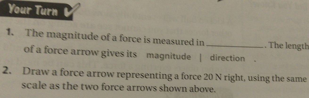 Your Turn 
1. The magnitude of a force is measured in _. The length 
of a force arrow gives its magnitude | direction . 
2. Draw a force arrow representing a force 20 N right, using the same 
scale as the two force arrows shown above.