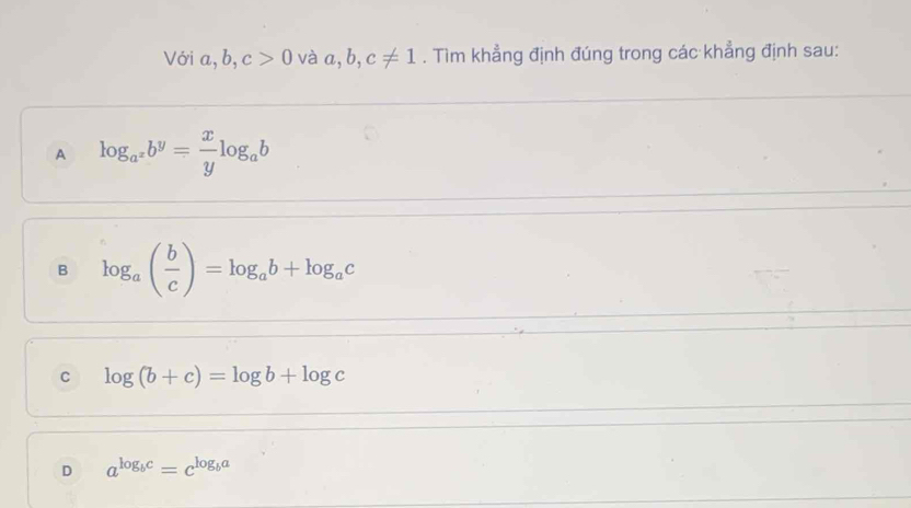 Với a, b, c>0 và a,b,c!= 1. Tìm khẳng định đúng trong các khẳng định sau:
A log _a^xb^y= x/y log _ab
B log _a( b/c )=log _ab+log _ac
C log (b+c)=log b+log c
D a^(log _b)c=c^(log _b)a