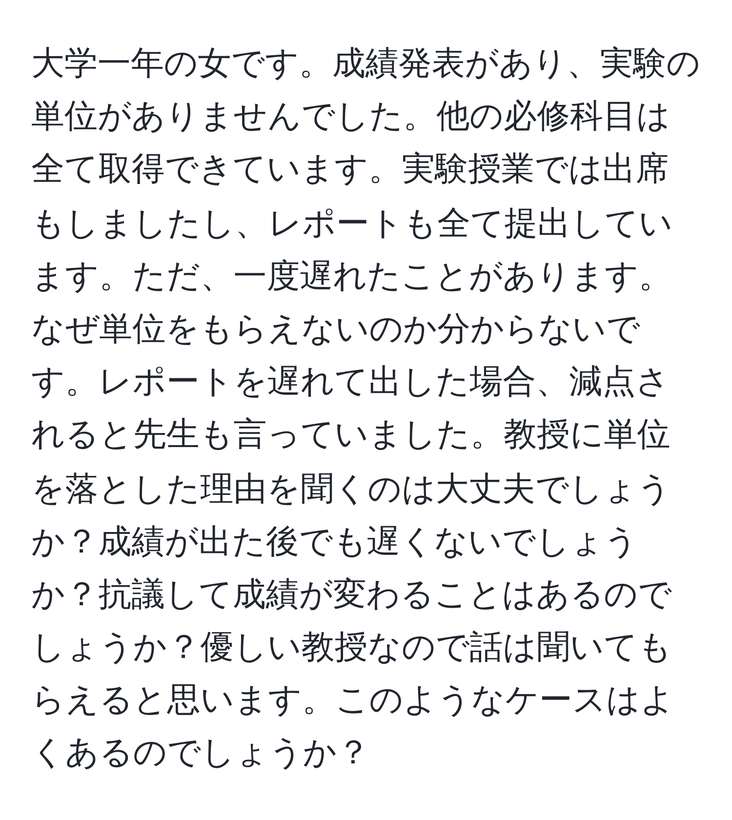 大学一年の女です。成績発表があり、実験の単位がありませんでした。他の必修科目は全て取得できています。実験授業では出席もしましたし、レポートも全て提出しています。ただ、一度遅れたことがあります。なぜ単位をもらえないのか分からないです。レポートを遅れて出した場合、減点されると先生も言っていました。教授に単位を落とした理由を聞くのは大丈夫でしょうか？成績が出た後でも遅くないでしょうか？抗議して成績が変わることはあるのでしょうか？優しい教授なので話は聞いてもらえると思います。このようなケースはよくあるのでしょうか？