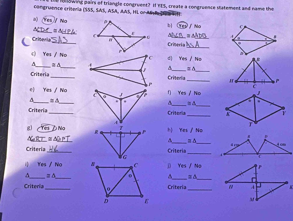 he following pairs of triangle congruent? If YES, create a congruence statement and name the
congruence criteria (SSS, SAS, ASA, AAS, HL or AS
a) Yes No / Nº
b) Y
a _ ≌ △ _
_
a
Criteria _= _
_
Criteria
c) Y es/No 
d) 'P⊂ /No 
_ ≌ △ _^(_ ≌ △ _
Criteria_Criteria _
e) Yes/No f) Yes / N) 
_
_^(_ ≌ △
^_ ≌ △
* *
Criteria _Criteria _K Y
T
g) Yes No h) Yes / No
_ ≌ △ _ GP)
B D
^_ ≌ △ _
4 cm 4 cm
Criteria _Criteria
_
A
c
i) Yes 1 No j) Yes /No 
_
^_ ≌ △ _
^_ ≌ △
Criteria _Criteria_