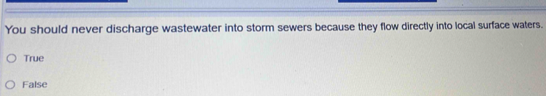 You should never discharge wastewater into storm sewers because they flow directly into local surface waters.
True
False