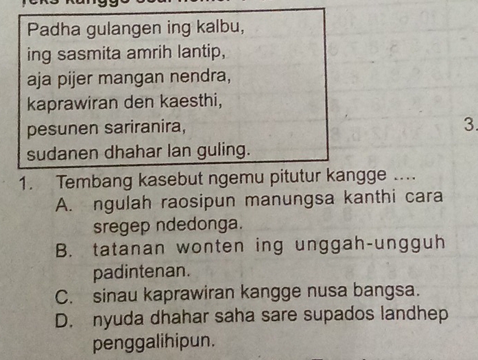 Padha gulangen ing kalbu,
ing sasmita amrih lantip,
aja pijer mangan nendra,
kaprawiran den kaesthi,
pesunen sariranira,
3.
sudanen dhahar lan guling.
1. Tembang kasebut ngemu pitutur kangge ....
A. ngulah raosipun manungsa kanthi cara
sregep ndedonga.
B. tatanan wonten ing unggah-ungguh
padintenan.
C. sinau kaprawiran kangge nusa bangsa.
D. nyuda dhahar saha sare supados landhep
penggalihipun.