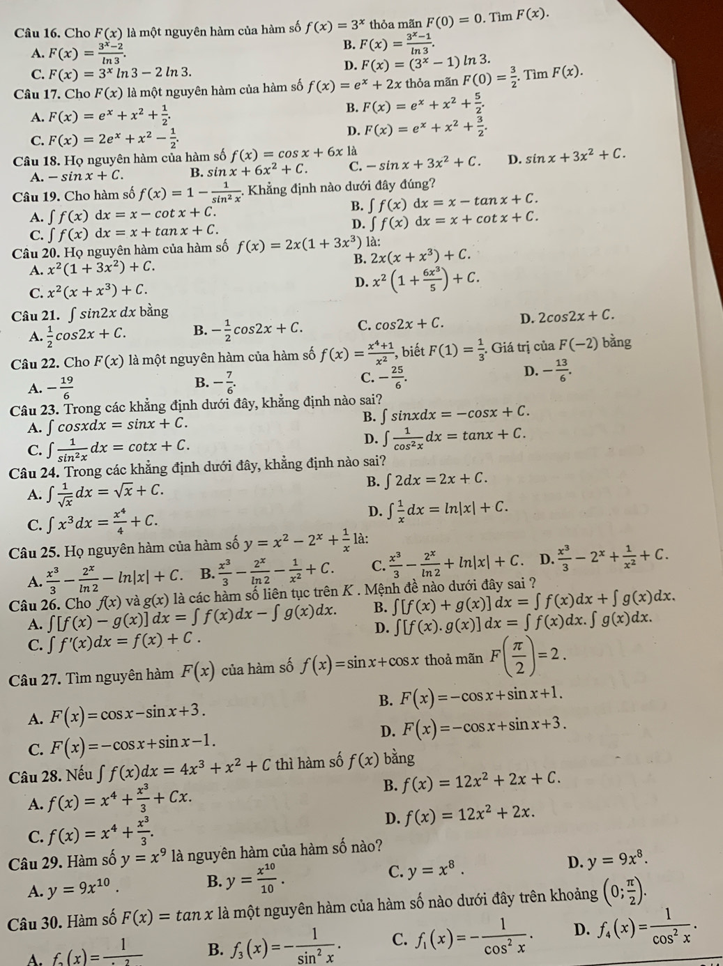 Cho F(x) là một nguyên hàm của hàm số f(x)=3^x thỏa mãn F(0)=0. Tìm F(x).
A. F(x)= (3^x-2)/ln 3 .
B. F(x)= (3^x-1)/ln 3 .
C. F(x)=3^xln 3-2ln 3.
D. F(x)=(3^x-1)ln 3.
Câu 17. Cho F(x) là một nguyên hàm của hàm số f(x)=e^x+2x thỏa mãn F(0)= 3/2 . Tìm F(x).
A. F(x)=e^x+x^2+ 1/2 . B. F(x)=e^x+x^2+ 5/2 .
C. F(x)=2e^x+x^2- 1/2 .
D. F(x)=e^x+x^2+ 3/2 .
Câu 18. Họ nguyên hàm của hàm số f(x)=cos x+6x là -sin x+3x^2+C. D. sin x+3x^2+C.
A. -sin x+C. B. sin x+6x^2+C. C.
Câu 19. Cho hàm số f(x)=1- 1/sin^2x  - Khẳng định nào dưới đây đúng?
A. ∈t f(x)dx=x-cot x+C.
B. ∈t f(x)dx=x-tan x+C.
C. ∈t f(x)dx=x+tan x+C.
D. ∈t f(x)dx=x+cot x+C.
Câu 20. Họ nguyên hàm của hàm số f(x)=2x(1+3x^3) là:
A. x^2(1+3x^2)+C. B. 2x(x+x^3)+C.
C. x^2(x+x^3)+C. D. x^2(1+ 6x^3/5 )+C.
Câu 21. ∫ sĩ in2xdx bằng
A.  1/2 cos 2x+C. B. - 1/2 cos 2x+C. C. cos 2x+C. D. 2cos 2x+C.
Câu 22. Cho F(x) là một nguyên hàm của hàm số f(x)= (x^4+1)/x^2  , biết F(1)= 1/3 . Giá trị của F(-2) bằng
A. - 19/6 
C.
B. - 7/6 . - 25/6 .
D. - 13/6 .
Câu 23. Trong các khẳng định dưới đây, khẳng định nào sai?
A. ∈t cos xdx=sin x+C. B. ∈t sin xdx=-cos x+C.
C. ∈t  1/sin^2x dx=cot x+C.
D. ∈t  1/cos^2x dx=tan x+C.
Câu 24. Trong các khẳng định dưới đây, khẳng định nào sai?
A. ∈t  1/sqrt(x) dx=sqrt(x)+C.
B. ∈t 2dx=2x+C.
D.
C. ∈t x^3dx= x^4/4 +C. ∈t  1/x dx=ln |x|+C.
Câu 25. Họ nguyên hàm của hàm số y=x^2-2^x+ 1/x  là:
A.  x^3/3 - 2^x/ln 2 -ln |x|+C. B.  x^3/3 - 2^x/ln 2 - 1/x^2 +C. C.  x^3/3 - 2^x/ln 2 +ln |x|+C 、 D.  x^3/3 -2^x+ 1/x^2 +C.
Câu 26. Cho ∈t [f(x)-g(x)]dx=∈t f(x)dx-∈t g(x)dx. f(x) và g(x) là các hàm số liên tục trên K . Mệnh đề nào dưới đây sai ?
B. ∈t [f(x)+g(x)]dx=∈t f(x)dx+∈t g(x)dx.
A.
D. ∈t [f(x).g(x)]dx=∈t f(x)dx.∈t g(x)dx.
C. ∈t f'(x)dx=f(x)+C.
Câu 27. Tìm nguyên hàm F(x) của hàm số f(x)=sin x+cos x thoả mãn F( π /2 )=2.
B. F(x)=-cos x+sin x+1.
A. F(x)=cos x-sin x+3.
D. F(x)=-cos x+sin x+3.
C. F(x)=-cos x+sin x-1.
Câu 28. Nếu ∈t f(x)dx=4x^3+x^2+C thì hàm số f(x) bằng
A. f(x)=x^4+ x^3/3 +Cx.
B. f(x)=12x^2+2x+C.
C. f(x)=x^4+ x^3/3 . D. f(x)=12x^2+2x.
Câu 29. Hàm số y=x^9 là nguyên hàm của hàm số nào?
A. y=9x^(10). B. y= x^(10)/10 .
C. y=x^8.
D. y=9x^8.
Câu 30. Hàm số F(x)=tan x là một nguyên hàm của hàm số nào dưới đây trên khoảng (0; π /2 ).
A. f_2(x)=frac 1^.2 B. f_3(x)=- 1/sin^2x . C. f_1(x)=- 1/cos^2x . D. f_4(x)= 1/cos^2x .