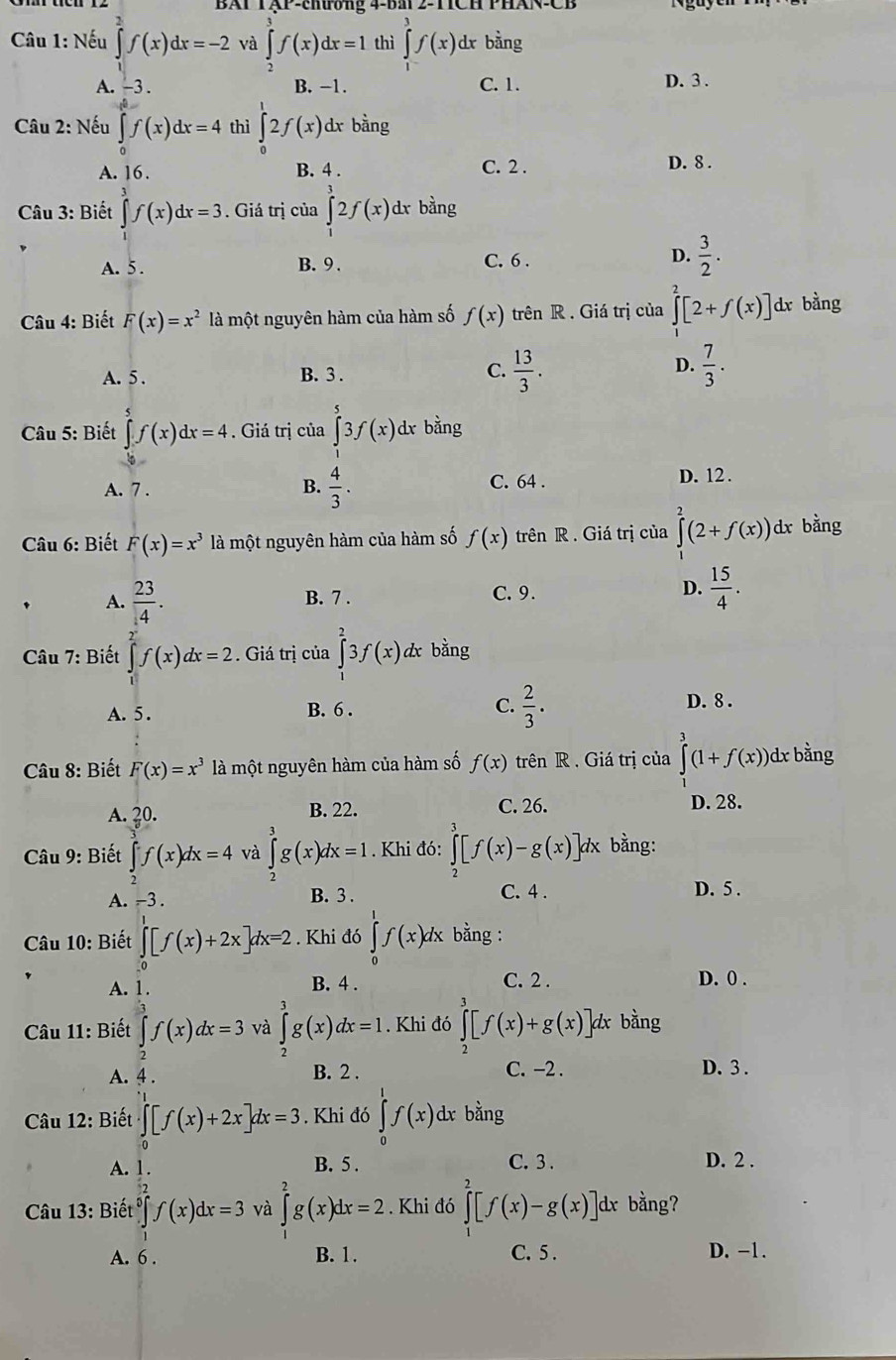 BAP TậP-thương 4-BM 2-TCH PHAN-CF
* Câu 1: Nếu ∈tlimits _0^(2f(x)dx=-2 và ∈tlimits _2^3f(x)dx=1 thì ∈tlimits _1^3f(x) dr bằng
A. -3 . B. −1. C. 1. D. 3 .
Câu 2: Nếu ∈t f(x)dx=4 thì ∈tlimits _0^12f(x) dx bdot ang
A. 16. B. 4 . C. 2 .
D. 8 .
Câu 3: Biết ∈tlimits _0^3f(x)dx=3. Giá trị của ∈tlimits _1^32f(x) dx bằng
A. 5 . B. 9 . C. 6 . D. frac 3)2.
* Câu 4: Biết F(x)=x^2 là một nguyên hàm của hàm số f(x) trên R . Giá trị của ∈tlimits _0^(2[2+f(x)] dr bàng
D.
A. 5 . B. 3 .
C. frac 13)3.  7/3 .
Câu 5: Biết ∈t f(x)dx=4. Giá trị của ∈tlimits _1^(53f(x) dr bằng
A. 7 . B. frac 4)3. C. 64 . D. 12 .
Câu 6: Biết F(x)=x^3 là một nguyên hàm của hàm số f(x) trên R . Giá trị của ∈tlimits _0^(2(2+f(x)) dx bằng
A. frac 23)4. B. 7 . C. 9. D.  15/4 .
Câu 7: Biết ∈tlimits _0^((2^x))f(x)dx=2. Giá trị của ∈tlimits _1^(23f(x) d bằng
A. 5 . B. 6 . C. frac 2)3. D. 8 .
Câu 8: Biết F(x)=x^3 là một nguyên hàm của hàm số f(x) trên R . Giá trị của ∈tlimits _1^(3(1+f(x)) dx bằng
A. 20. B. 22. C. 26. D. 28.
Câu 9: Biết ∈tlimits _2)f(x)dx=4 và ∈tlimits _0^3g(x)dx=1.  Khi đó: ∈tlimits _3^3[f(x)-g(x)]dx bằng:
A. -3 . B. 3 . C. 4 . D. 5 .
Câu 10: Biết ∈tlimits _0^1[f(x)+2x]dx=2. Khi đó ∈tlimits _0^1f(x)dx bằng :
A. 1.
B. 4 . C. 2 . D. 0 .
* Câu 11: Biết ∈tlimits _2^3f(x)dx=3 và ∈tlimits _2^3g(x)dx=1. Khi đó ∈tlimits _2^3[f(x)+g(x)] 4 bằng
A. 4 . B. 2 . C. −2 .
D. 3 .
Câu 12: Biết ∈tlimits [f(x)+2x]dx=3. Khi đó ∈tlimits _0^1f(x) dx bằng
A. B. 5 . C. 3 . D. 2 .
Câu 13: Biết ∈tlimits _0^5f(x)dx=3 và ∈tlimits _1^2g(x)dx=2. Khi đó ∈tlimits _0^2[f(x)-g(x)]dx. bằng?
A. 6 . B. 1. C.5 . D. -1.