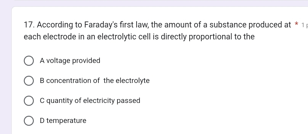 According to Faraday's first law, the amount of a substance produced at * 1 
each electrode in an electrolytic cell is directly proportional to the
A voltage provided
B concentration of the electrolyte
C quantity of electricity passed
D temperature