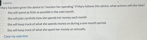 Mary has been given the advice to “monitor her spending." If Mary follows this advice, what actions will she take?
She will spend as little as possible in the next month.
She will plan carefully how she spends her money each month
She will keep track of what she spends money on during a one-month period.
She will keep track of what she spent her money on annually.
Clear my selection