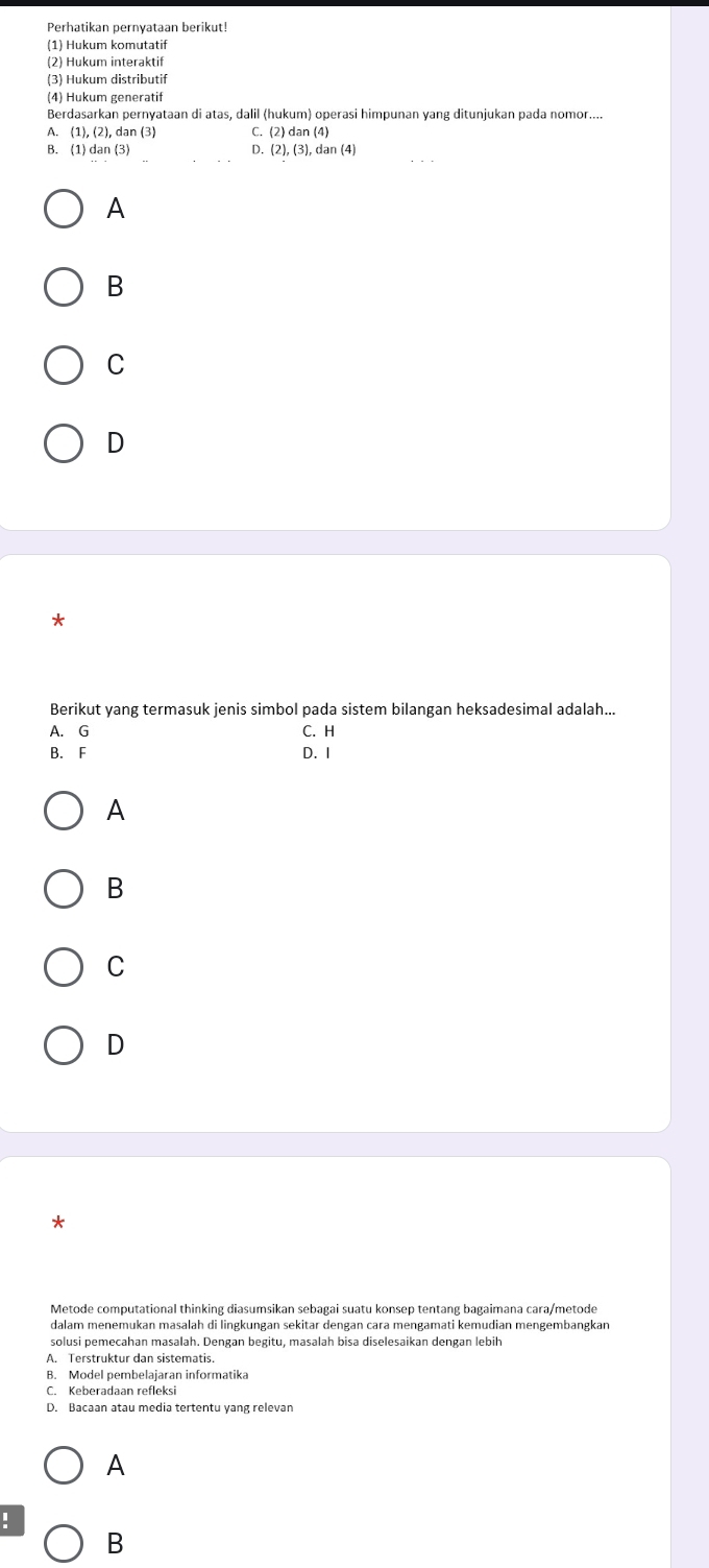 (1) Hukum komutatif
(2) Hukum interaktif
(3) Hukum distributif
(4) Hukum generatif
Berdasarkan pernyataan di atas, dalil (hukum) operasi himpunan yang ditunjukan pada nomor....
A. (1), (2), dan (3) C. (2) dan (4)
B. (1) dan (3) D. (2),(3),dan(4) 
A
B
C
D
*
Berikut yang termasuk jenis simbol pada sistem bilangan heksadesimal adalah...
A. G C. H
B. F D. 1
A
B
C
D
*
Metode computational thinking diasumsikan sebagai suatu konsep tentang bagaimana cara/metode
dalam menemukan masalah di lingkungan sekitar dengan cara mengamati kemudian mengembangkan
solusi pemecahan masalah. Dengan begitu, masalah bisa diselesaikan dengan lebih
A. Terstruktur dan sistematis.
B. Model pembelajaran informatika
D. Bacaan atau media tertentu yang relevan
A
:
B