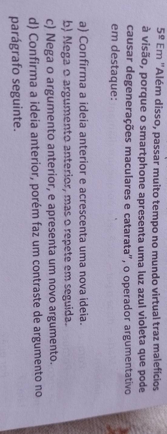 5^(_ circ) Em "Além disso, passar muito tempo no mundo virtual traz malefícios
à visão, porque o smartphone apresenta uma luz azul violeta que pode
causar degenerações maculares e catarata", o operador argumentativo
em destaque:
a) Confirma a ideia anterior e acrescenta uma nova ideia.
b) Nega o argumento anterior, mas o repete em seguida.
c) Nega o argumento anterior, e apresenta um novo argumento.
d) Confirma a ideia anterior, porém faz um contraste de argumento no
parágrafo seguinte.