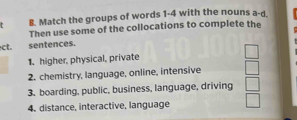 Match the groups of words 1-4 with the nouns a-d. 
Then use some of the collocations to complete the 
ect. sentences. 
1. higher, physical, private 
2. chemistry, language, online, intensive 
3. boarding, public, business, language, driving 
4. distance, interactive, language