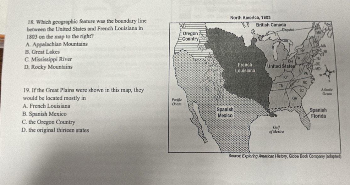 Which geographic feature was the boundary line
between the United States and French Louisiana in
1803 on the map to the right?
A. Appalachian Mountains
B. Great Lakes
C. Mississippi River
D. Rocky Mountains 
19. If the Great Plains were shown in this map, they
would be located mostly in
A. French Louisiana
B. Spanish Mexico
C. the Oregon Country
D. the original thirteen states