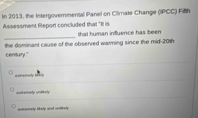 In 2013, the Intergovernmental Panel on Climate Change (IPCC) Fifth
Assessment Report concluded that “It is
_
that human influence has been
the dominant cause of the observed warming since the mid-20th
century."
extremely likely
extremely unlikely
extremely likely and unlikely