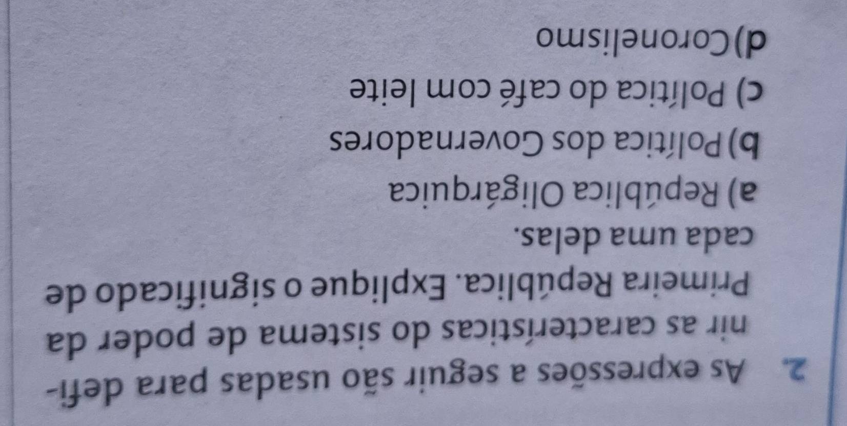 As expressões a seguir são usadas para defi-
nir as características do sistema de poder da
Primeira República. Explique o significado de
cada uma delas.
a) República Oligárquica
b) Política dos Governadores
c) Política do café com leite
d)Coronelismo
