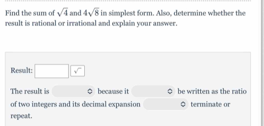 Find the sum of sqrt(4) and 4sqrt(8) in simplest form. Also, determine whether the 
result is rational or irrational and explain your answer. 
Result: □ □
The result is because it be written as the ratio 
of two integers and its decimal expansion terminate or 
repeat.