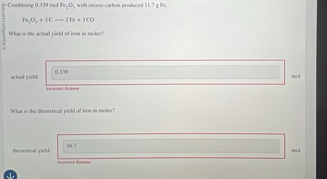 Combining 0.339 mol Fe_2O_3 with excess carbon produced 11.7 g Fe.
Fe_2O_3+3Cto 2Fe+3CO
What is the actual yield of iron in moles?
0.339
actual yield: mol
Incorrect Answer
What is the theoretical yield of iron in moles?
16.7
theoretical yield: mol
Incorrect Answer