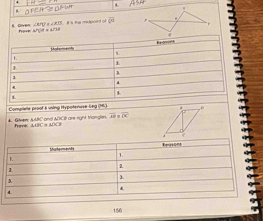 Given: ∠ RPQ≌ ∠ RTS. R is the midpoint of overline QS
Prove: △ PQR≌ △ TSR
Reasons 
Statements 
1. 
1. 
2. 
2. 
3. 
3. 
4. 
4. 
5. 
5. 
Complete proof 6 using Hypotenuse-Leg (HL). 
6. Given: △ ABC and ADCB are right triangles, overline AB≌ overline DC
Prove: △ ABC≌ △ DCB
156