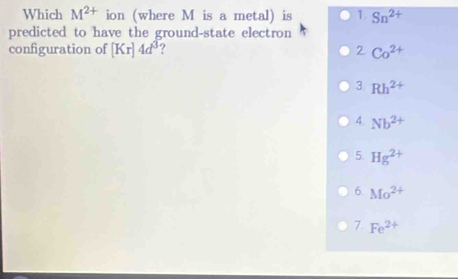 Which M^(2+) ion (where M is a metal) is 1 Sn^(2+)
predicted to have the ground-state electron
configuration of [Kr]4d^(3^2Co^2+)
3. Rh^(2+)
4. Nb^(2+)
5. Hg^(2+)
6. Mo^(2+)
7 Fe^(2+)