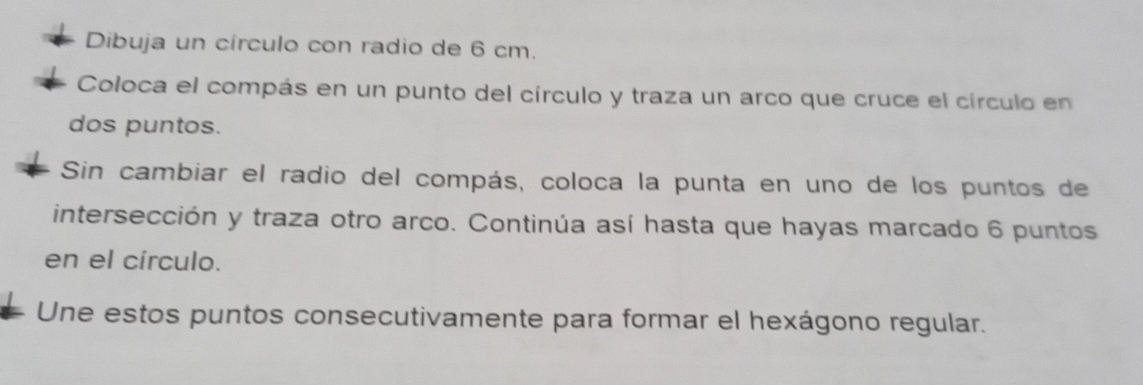 Dibuja un círculo con radio de 6 cm. 
Coloca el compás en un punto del círculo y traza un arco que cruce el círculo en 
dos puntos. 
Sin cambiar el radio del compás, coloca la punta en uno de los puntos de 
intersección y traza otro arco. Continúa así hasta que hayas marcado 6 puntos 
en el círculo. 
Une estos puntos consecutivamente para formar el hexágono regular.