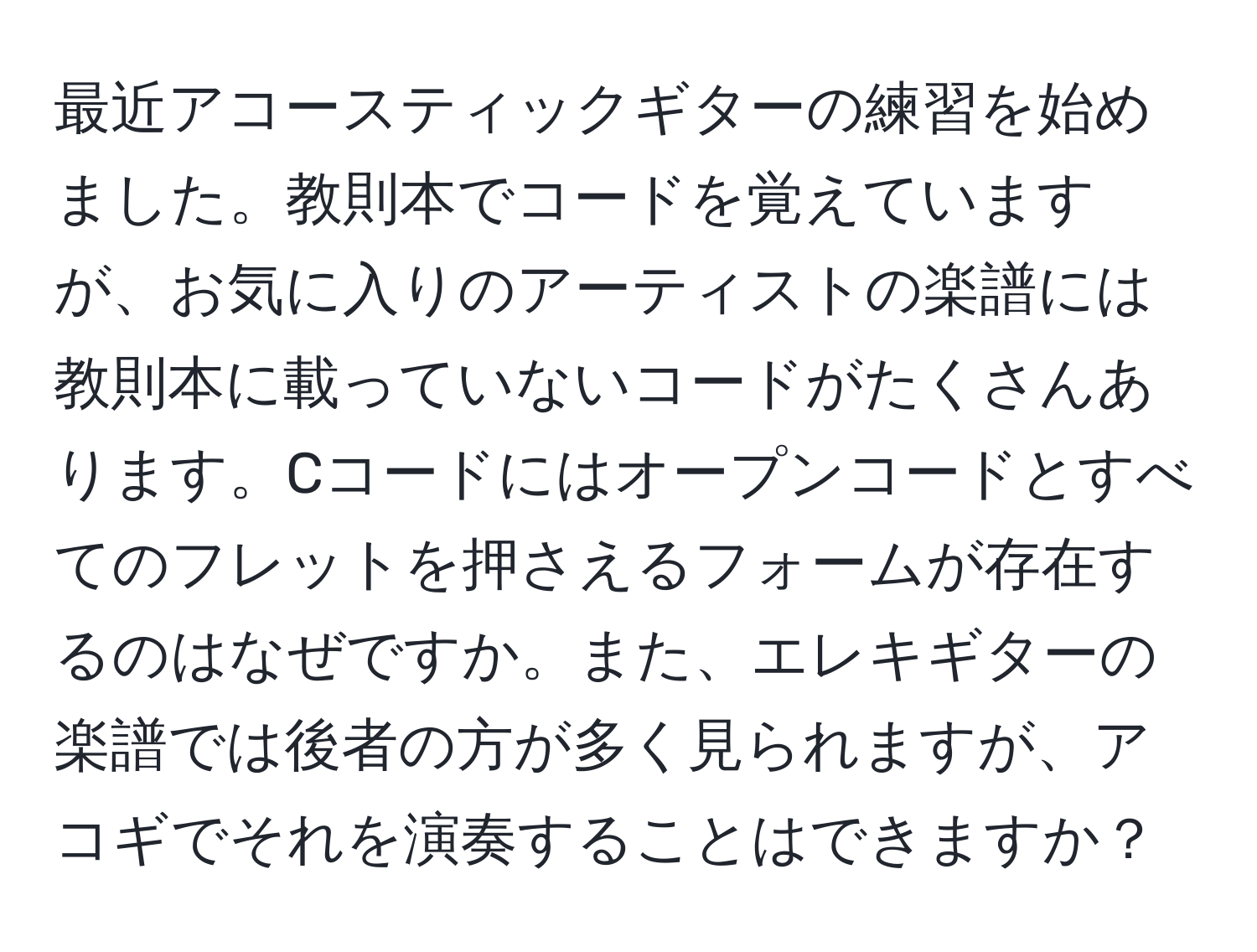 最近アコースティックギターの練習を始めました。教則本でコードを覚えていますが、お気に入りのアーティストの楽譜には教則本に載っていないコードがたくさんあります。Cコードにはオープンコードとすべてのフレットを押さえるフォームが存在するのはなぜですか。また、エレキギターの楽譜では後者の方が多く見られますが、アコギでそれを演奏することはできますか？