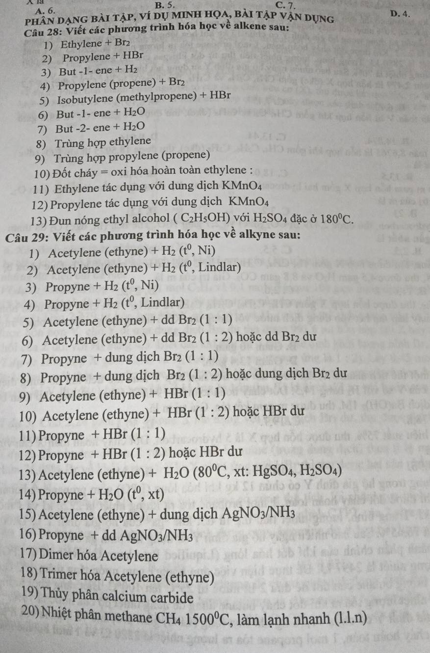 A. 6. B. 5.
C. 7.
phân dạng bài tập, ví dụ minh họa, bài tập vận dụng D. 4.
Câu 28: Viết các phương trình hóa học về alkene sau:
1) Ethylene +Br_2
2) Propylene +HBr
3) But -1-ene+H_2
4) Propylene (propene) + Br₂
5) Isobutylene (methylpropene) +HBr
6) But -1-en +H_2O
7) But -2-ene+H_2O
8) Trùng hợp ethylene
9) Trùng hợp propylene (propene)
10) Đốt cháy =ox i hóa hoàn toàn ethylene :
11) Ethylene tác dụng với dung dịch KMnO₄
12) Propylene tác dụng với dung dịch KMnO₄
13) Đun nóng ethyl alcohol (C_2H_5OH) với H_2SO_4 đặc ở 180°C.
Câu 29: Viết các phương trình hóa học về alkyne sau:
1) Acetylene (ethyne) +H_2(t^0,Ni)
2) Acetylene (ethyne) +H_2 (t º, Lindlar)
3) Propyne +H_2(t^0,Ni)
4) Propyne +H_2(t^0, , Lindlar)
5) Acetylene (ethyne) + dd Br_2(1:1)
6) Acetylene (ethyne) + dd Br_2(1:2) hoặc dd Br_2 du
7) Propyne + dung dịch Br_2(1:1)
8) Propyne + dung dịch Br_2(1:2) hoặc dung dịch Br_2 du
9) Acetylene (ethyne) +HBr(1:1)
10) Acetylene (ethyne) +HBr(1:2) hoặc HBr dư
11) Propyne +HBr(1:1)
12) Propyne +HB r (1:2) hoặc HBr dư
13) Acetylene (ethyne) +H_2O(80^0C,xt:HgSO_4,H_2SO_4)
14) Propyne +H_2O(t^0,xt)
15) Acetylene (ethyne) + dung dịch AgNO_3/NH_3
16)Propyne + dd AgNO_3/NH_3
17) Dimer hóa Acetylene
18) Trimer hóa Acetylene (ethyne)
19) Thủy phân calcium carbide
20) Nhiệt phân methane CH_41500^0C , làm lạnh nhanh (l.l.n)