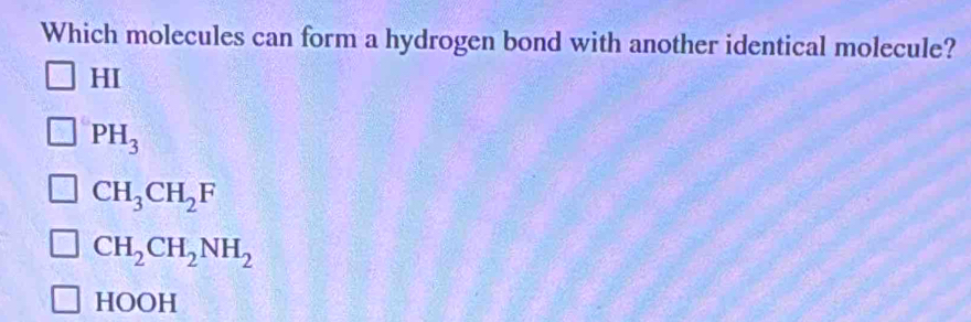 Which molecules can form a hydrogen bond with another identical molecule?
HI
PH_3
CH_3CH_2F
CH_2CH_2NH_2
HOOH