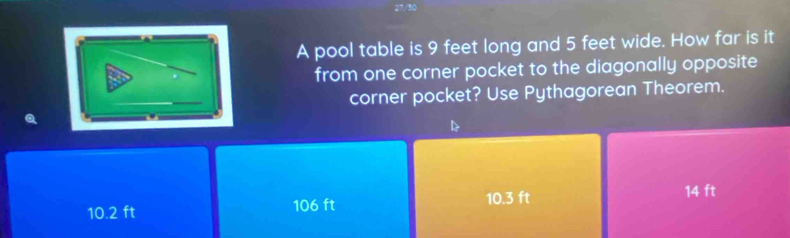 A pool table is 9 feet long and 5 feet wide. How far is it
from one corner pocket to the diagonally opposite
corner pocket? Use Pythagorean Theorem.
D
10.3 ft 14 ft
10.2 ft 106 ft