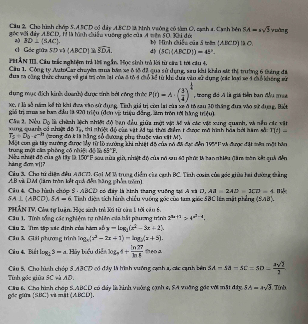 Cho hình chóp S.ABCD có đáy ABCD là hình vuông có tâm O, cạnh a. Cạnh bên SA=asqrt(3) vuông
góc với đáy ABCD, H là hình chiếu vuông góc của A trên SO. Khi đó:
a) BD ⊥ (SAC). b) Hình chiếu của S trên (ABCD) là O.
c) Góc giữa SD và (ABCD) là widehat SDA. d) (SC;(ABCD))=45°.
PHÂN III. Câu trắc nghiệm trả lời ngắn. Học sinh trả lời từ câu 1 tới câu 4.
Câu 1. Công ty AutoCar chuyên mua bán xe ô tô đã qua sử dụng, sau khi khảo sát thị trường 6 tháng đã
đưa ra công thức chung về giá trị còn lại của ô tô 4 chỗ kể từ khi đưa vào sử dụng (các loại xe 4 chổ không sử
dụng mục đích kinh doanh) được tính bởi công thức P(t)=A· ( 3/4 )^ t/4  , trong đó A là giá tiền ban đầu mua
xe, # là số năm kể từ khi đưa vào sử dụng. Tính giá trị còn lại cùa xe ô tô sau 30 tháng đưa vào sử dụng. Biết
giá trị mua xe ban đầu là 920 triệu (đơn vị: triệu đồng, làm tròn tới hàng triệu).
Câu 2. Nếu D_0 là chênh lệch nhiệt độ ban đầu giữa một vật M và các vật xung quanh, và nếu các vật
xung quanh có nhiệt độ Tş, thì nhiệt độ cùa vật M tại thời điểm t được mô hình hóa bởi hàm số: T(t)=
T_s+D_0· e^(-kt) (trong đó k là hằng số dương phụ thuộc vào vật M).
Một con gà tây nướng được lấy từ lò nướng khi nhiệt độ của nó đã đạt đến 195°F và được đặt trên một bàn
trong một căn phòng có nhiệt độ là 65°F.
Nếu nhiệt độ của gà tây là 150°F sau nừa giờ, nhiệt độ của nó sau 60 phút là bao nhiêu (làm tròn kết quả đến
hàng đơn vị)?
Câu 3. Cho tứ diện đều ABCD. Gọi M là trung điểm của cạnh BC. Tính cosin của góc giữa hai đường thằng
AB và DM (làm tròn kết quả đến hàng phần trăm).
Câu 4. Cho hình chóp S · ABCD có đáy là hình thang vuông tại A và D, AB=2AD=2CD=4. Biết
SA⊥ (ABCD),SA=6 2. Tính diện tích hình chiếu vuông góc cùa tam giác SBC lên mặt phẳng (SAB).
PHÂN IV. Câu tự luận. Học sinh trả lời từ câu 1 tới câu 6.
Câu 1. Tính tổng các nghiệm tự nhiên của bất phương trình 2^(3x+1)>4^(x^2)-4.
Câu 2. Tìm tập xác định của hàm số y=log _2(x^2-3x+2).
Câu 3. Giải phương trình log _3(x^2-2x+1)=log _3(x+5).
Câu 4. Biết log _23=a Hãy biểu diễn log _94+ ln 27/ln 8 t theoa
Câu 5. Cho hình chóp S.ABCD có đáy là hình vuông cạnh 2, các cạnh bên SA=SB=SC=SD= asqrt(2)/2 .
Tính góc giữa SC và AD.
Câu 6. Cho hình chóp S.ABCD có đáy là hình vuông cạnh a, SA vuông góc với mặt đáy, SA=asqrt(3). Tính
góc giữa (SBC) và mặt (ABCD).