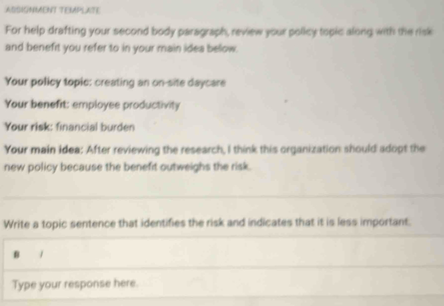 ASSIGNMENT TEMPLATE 
For help drafting your second body paragraph, review your policy topic along with the risk 
and benefrt you refer to in your main idea bellow. 
Your policy topic: creating an on-site daycare 
Your benefit: employee productivity 
Your risk: financial burden 
Your main idea: After reviewing the research, I think this organization should adopt the 
new policy because the benefit outweighs the risk. 
Write a topic sentence that identifies the risk and indicates that it is less important. 
B / 
Type your response here.