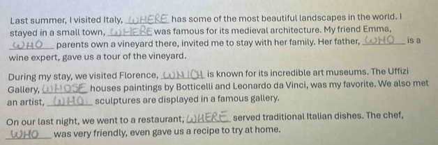 Last summer, I visited Italy, _has some of the most beautiful landscapes in the world. I 
stayed in a small town,_ was famous for its medieval architecture. My friend Emma, 
_parents own a vineyard there, invited me to stay with her family. Her father, _is a 
wine expert, gave us a tour of the vineyard. 
During my stay, we visited Florence, _is known for its incredible art museums. The Uffizi 
Gallery, _houses paintings by Botticelli and Leonardo da Vinci, was my favorite. We also met 
an artist, _sculptures are displayed in a famous gallery. 
On our last night, we went to a restaurant,_ served traditional Italian dishes. The chef, 
_was very friendly, even gave us a recipe to try at home.