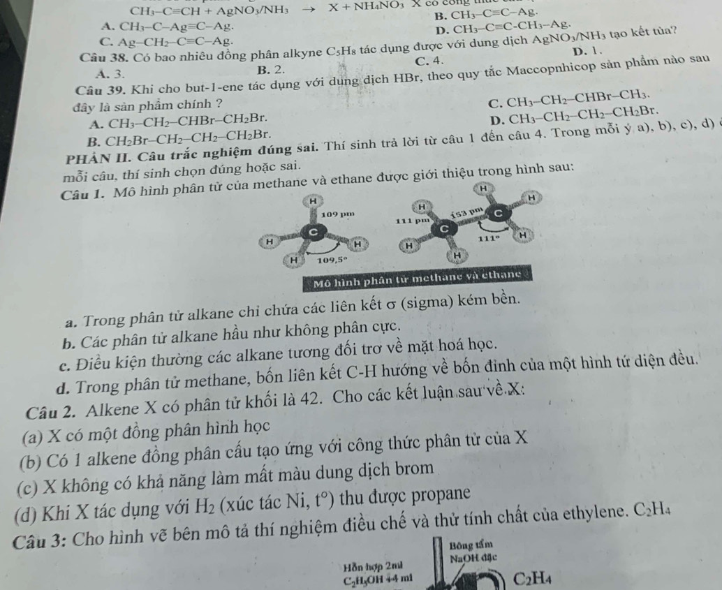 CH_3-Cequiv CH+AgNO_3/NH_3 to X+NH_4NO_3Xco CH_3-Cequiv C-Ag.
B.
A. CH_3-C-Agequiv C-Ag.
D. CH_3-Cequiv C-CH_3-Ag.
C. Ag-CH_2-Cequiv C-Ag.
Câu 38. Có bao nhiêu đồng phân alkyne C_5H_8 tác dụng được với dung dịch AgNO_3/NH_3 tạo kết tủa?
A. 3. B. 2. C. 4. D. 1 .
Câu 39. Khi cho but-1-ene tác dụng với dung dịch HBr, theo quy tắc Maccopnhicop sản phẩm nào sau
dây là sản phầm chính ? C. CH_3-CH_2-CHBr-CH_3.
A. CH_3-CH_2-CHBr-CH_2Br.
D. CH_3-CH_2-CH_2-CH_2Br.
B. CH_2Br-CH_2-CH_2-CH_2Br.
PHẢN II. Câu trắc nghiệm đúng sai. Thí sinh trả lời từ câu 1 đến câu 4. Trong mỗi ý a), b), c), d) ở
mỗi câu, thí sinh chọn đúng hoặc sai.
Câu 1. Mô hình phân tử của methane và ethane được giới thiệu trong hình sau:
a. Trong phân tử alkane chỉ chứa các liên kết σ (sigma) kém b
b. Các phân tử alkane hầu như không phân cực.
c. Điều kiện thường các alkane tương đối trơ về mặt hoá học.
d. Trong phân tử methane, bốn liên kết C-H hướng về bốn đỉnh của một hình tứ diện đều.
Câu 2. Alkene X có phân tử khối là 42. Cho các kết luận sau về.X:
(a) X có một đồng phân hình học
(b) Có 1 alkene đồng phân cấu tạo ứng với công thức phân tử của X
(c) X không có khả năng làm mất màu dung dịch brom
(d) Khi X tác dụng với H_2 (xúc tác Ni, t°) tu được propane
Câu 3: Cho hình vẽ bên mô tả thí nghiệm điều chế và thử tính chất của ethylene. C_2H_4
Bông tẩm
Hỗn hợp 2m1 NaOH đặc
C_2H_5OH+4ml
C_2H_4