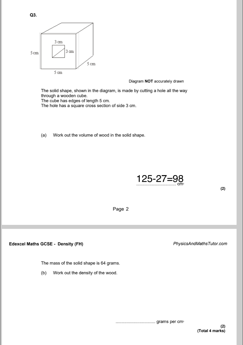 Diagram NOT accurately drawn 
The solid shape, shown in the diagram, is made by cutting a hole all the way 
through a wooden cube. 
The cube has edges of length 5 cm. 
The hole has a square cross section of side 3 cm. 
(a) Work out the volume of wood in the solid shape.
125-27=98
(2) 
Page 2 
Edexcel Maths GCSE - Density (FH) PhysicsAndMathsTutor.com 
The mass of the solid shape is 64 grams. 
(b) Work out the density of the wood. 
_ grams per cm³
(2) 
(Total 4 marks)