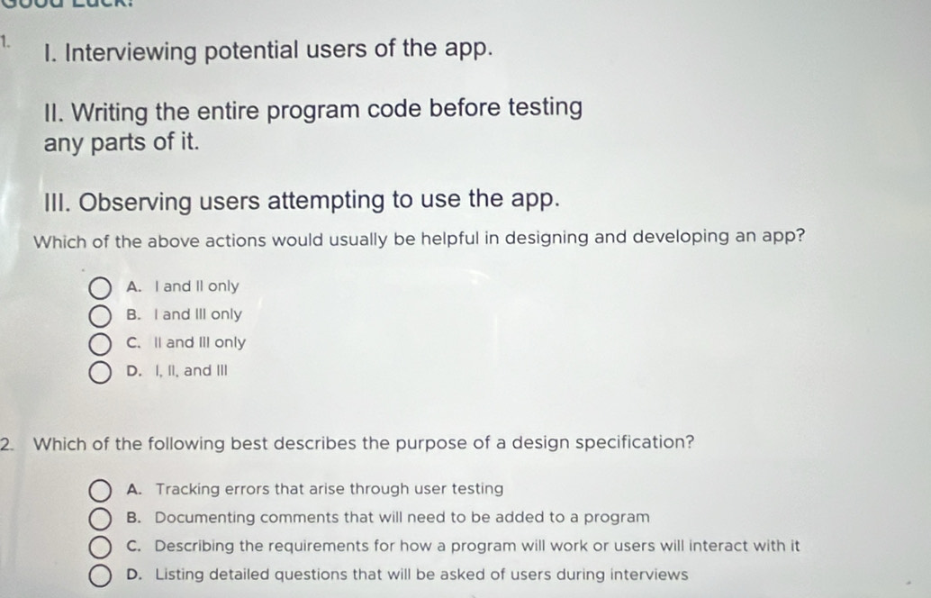 Interviewing potential users of the app.
II. Writing the entire program code before testing
any parts of it.
III. Observing users attempting to use the app.
Which of the above actions would usually be helpful in designing and developing an app?
A. I and II only
B. I and III only
C.ll and III only
D. I, II, and III
2. Which of the following best describes the purpose of a design specification?
A. Tracking errors that arise through user testing
B. Documenting comments that will need to be added to a program
C. Describing the requirements for how a program will work or users will interact with it
D. Listing detailed questions that will be asked of users during interviews