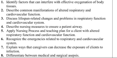 Identify factors that can interfere with effective oxygenation of body 
tissues. 
2. Describe common manifestations of altered respiratory and 
cardiovascular function. 
3. Discuss lifespan-related changes and problems in respiratory function 
and cardiovascular system. 
4. Describe nursing measures to ensure a patient airway. 
5. Apply Nursing Process and teaching plan for a client with altered 
respiratory function and cardiovascular function. 
6. Recognize the emergencies related to respiratory and cardiovascular 
system. 
7. Explain ways that caregivers can decrease the exposure of clients to 
infection. 
8. Differentiate between medical and surgical asepsis.