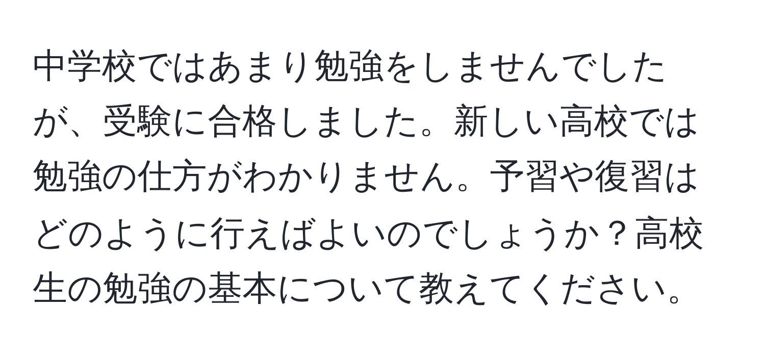 中学校ではあまり勉強をしませんでしたが、受験に合格しました。新しい高校では勉強の仕方がわかりません。予習や復習はどのように行えばよいのでしょうか？高校生の勉強の基本について教えてください。